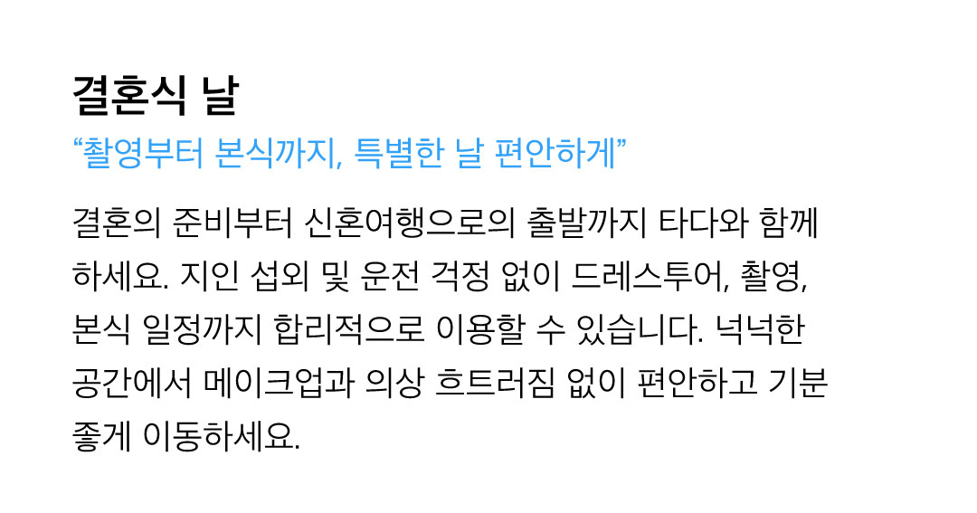 결혼식 날 - 결혼의 준비부터 신혼여행으로의 출발까지 타다와 함께 하세요. 지인 섭외 및 운전 걱정 없이 드레스투어, 촬영, 본식 일정까지 합리적으로 이용할 수 있습니다. 넉넉한 공간에서 메이크업과 의상 흐트러짐 없이 편안하고 기분 좋게 이동하세요.