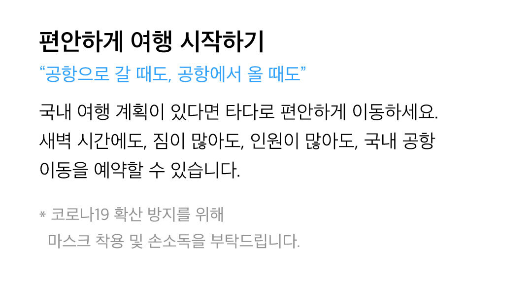 편안하게 여행 시작하기 - 국내 여행 계획이 있다면 타다로 편안하게 이동하세요. 새벽 시간에도, 짐이 많아도, 인원이 많아도, 국내 공항 이동을 예약할 수 있습니다. 제주와 부산에서도 운전 걱정 없이 타다로 여행을 즐기세요. 코로나19 확산 방지를 위해 마스크 착용 및 손소독을 부탁드립니다.