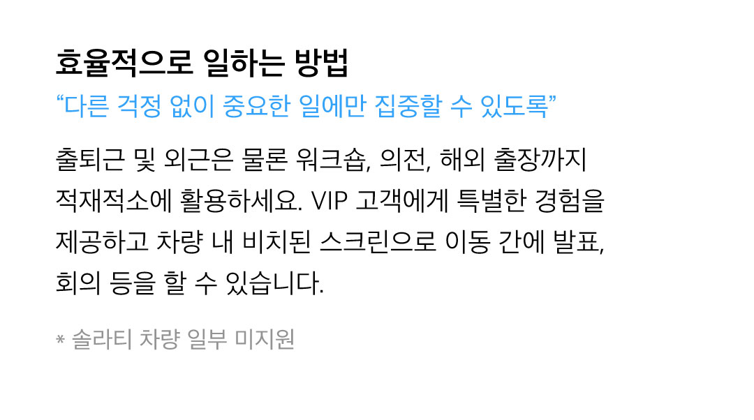 효율적으로 일하는 방법 - 출퇴근 및 외근은 물론 워크숍, 의전, 해외 출장까지 적재적소에 활용하세요. VIP 고객에게 특별한 경험을 제공하고 차량 내 비치된 스크린으로 이동 간에 발표, 회의 등을 할 수 있습니다. 솔라티 차량 일부 미지원