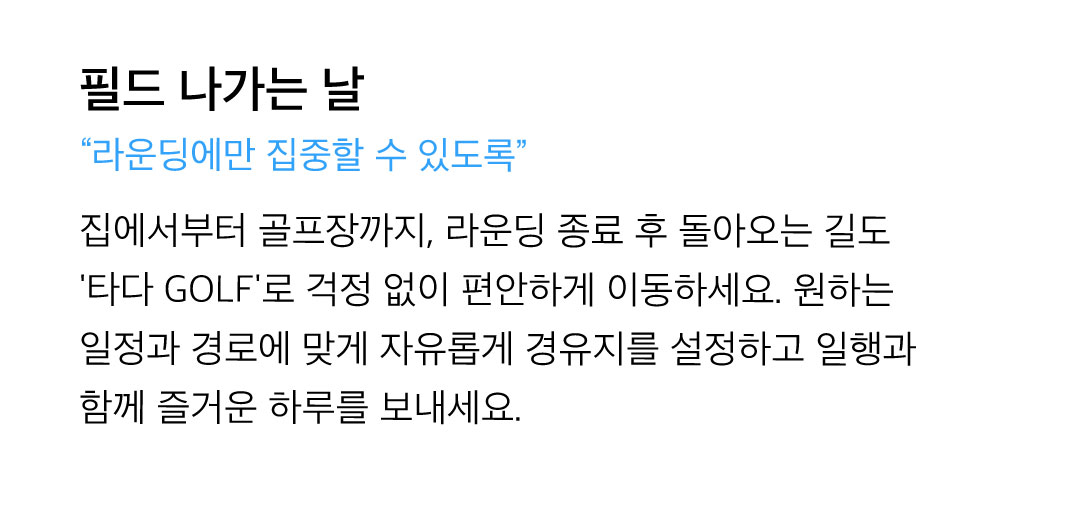 필드 나가는 날 - 집에서부터 골프장까지, 라운딩 종료 후 돌아오는 길도 '타다 GOLF'로 걱정 없이 편안하게 이동하세요. 원하는 일정과 경로에 맞게 자유롭게 경우지를 설정하고 일행과 함께 즐거운 하루를 보내세요.